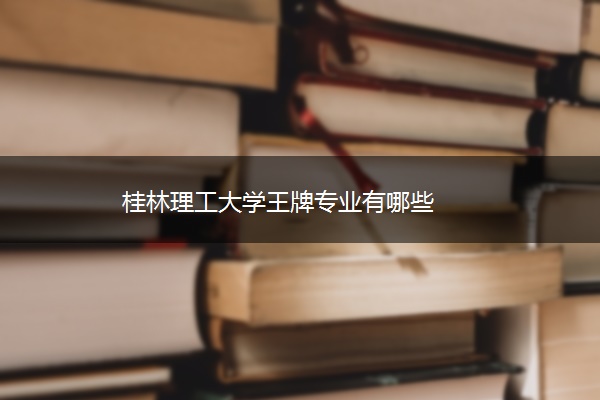 桂林理工大学王牌专业有哪些 桂林理工大学王牌专业有哪些