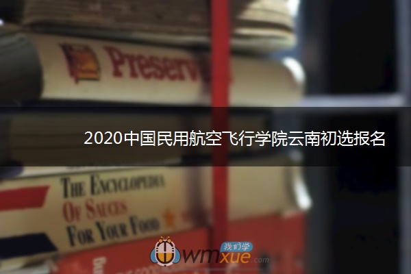 2020中国民用航空飞行学院云南初选报名时间 2020中国民用航空飞行学院云南初选报名时间