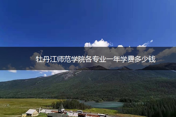 牡丹江师范学院各专业一年学费多少钱 牡丹江师范学院各专业一年学费多少钱
