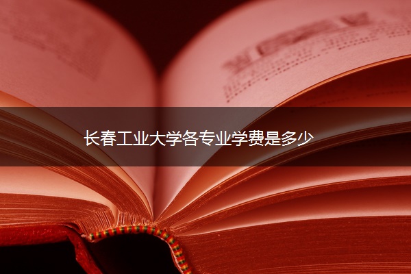 长春工业大学各专业学费是多少 长春工业大学各专业学费是多少