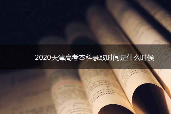 2020天津高考本科录取时间是什么时候 2020天津高考本科录取时间是什么时候