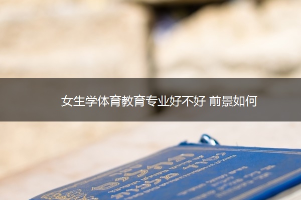 女生学体育教育专业好不好 前景如何 女生学体育教育专业好不好 前景如何