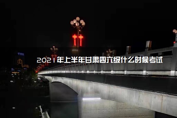 2021年上半年甘肃四六级什么时候考试 2021年上半年甘肃四六级什么时候考试
