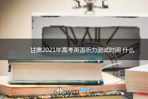 甘肃2021年高考英语听力测试时间 什么时候测试 甘肃2021年高考英语听力测试时间 什么时候测试
